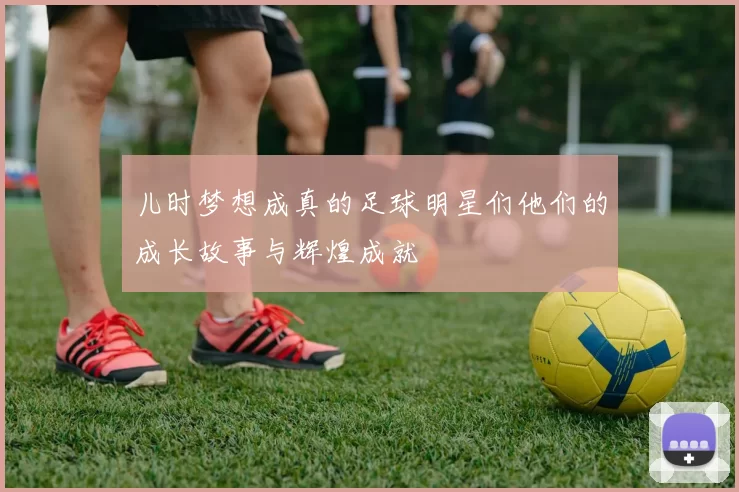儿时梦想成真的足球明星们他们的成长故事与辉煌成就