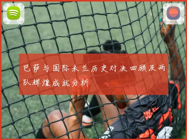 巴萨与国际米兰历史对决回顾及两队辉煌成就分析