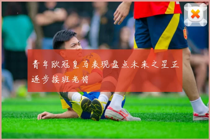 青年欧冠皇马表现盘点未来之星正逐步接班老将