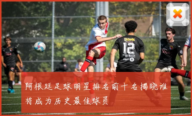 阿根廷足球明星排名前十名揭晓谁将成为历史最佳球员