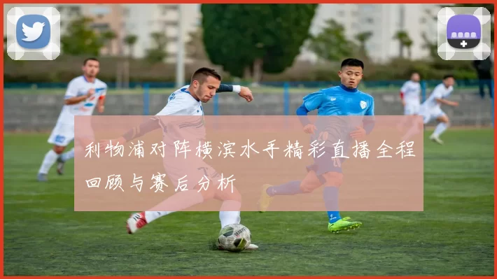 利物浦对阵横滨水手精彩直播全程回顾与赛后分析