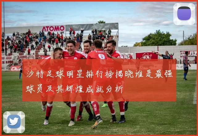 沙特足球明星排行榜揭晓谁是最强球员及其辉煌成就分析