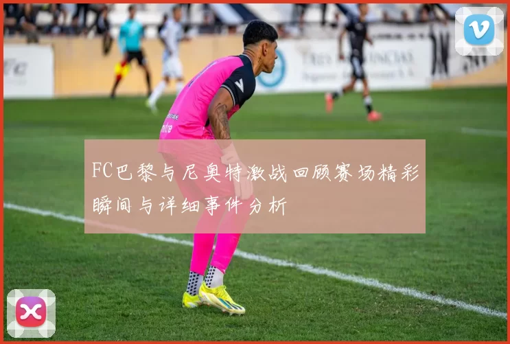 FC巴黎与尼奥特激战回顾赛场精彩瞬间与详细事件分析