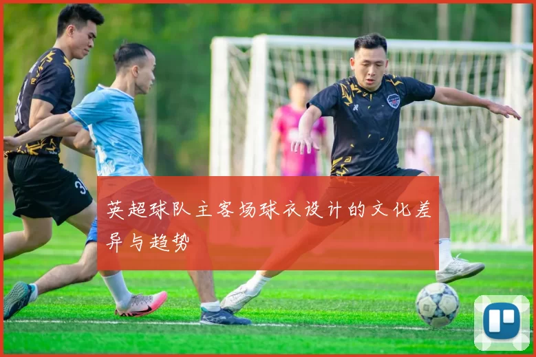 英超球队主客场球衣设计的文化差异与趋势