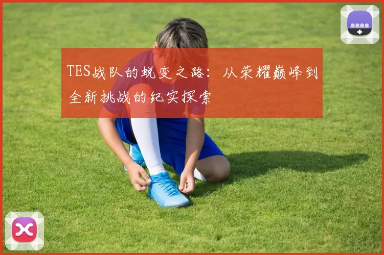 TES战队的蜕变之路：从荣耀巅峰到全新挑战的纪实探索