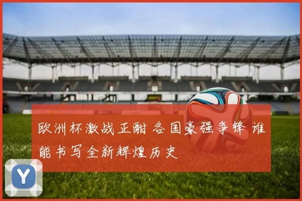 欧洲杯激战正酣 各国豪强争锋 谁能书写全新辉煌历史