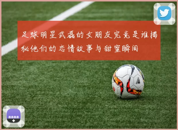 足球明星武磊的女朋友究竟是谁揭秘他们的恋情故事与甜蜜瞬间