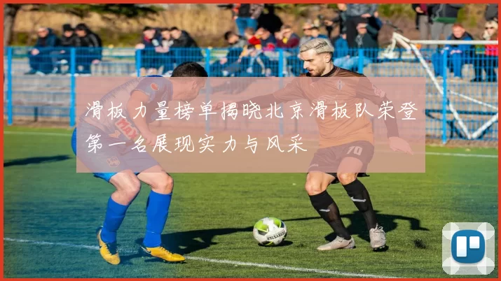 滑板力量榜单揭晓北京滑板队荣登第一名展现实力与风采