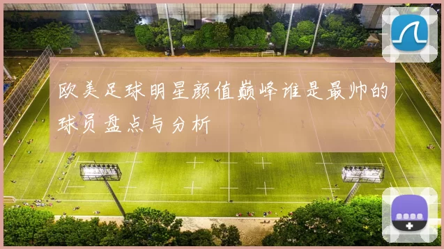 欧美足球明星颜值巅峰谁是最帅的球员盘点与分析
