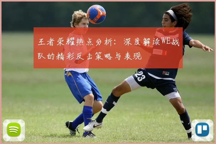 王者荣耀热点分析：深度解读WE战队的精彩反击策略与表现