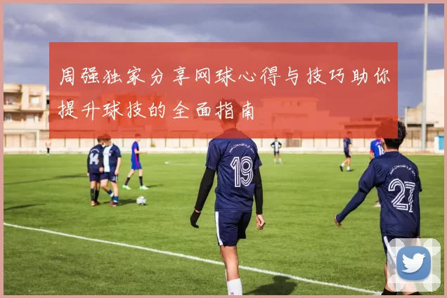 周强独家分享网球心得与技巧助你提升球技的全面指南