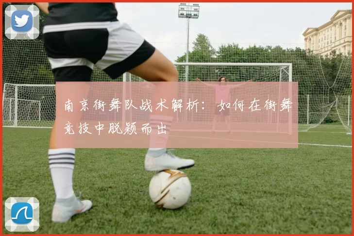 南京街舞队战术解析：如何在街舞竞技中脱颖而出