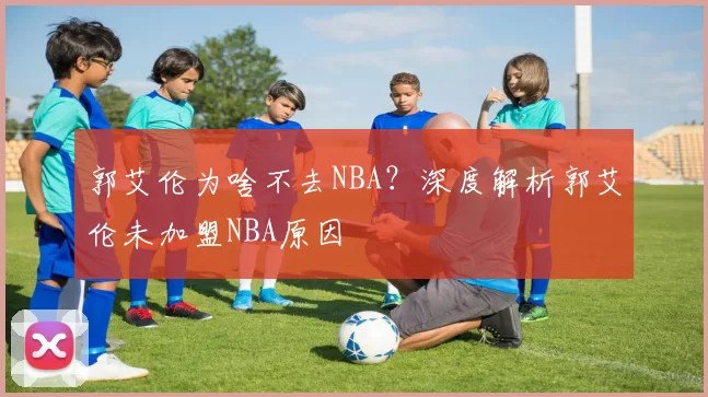 郭艾伦为啥不去NBA？深度解析郭艾伦未加盟NBA原因