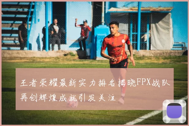 王者荣耀最新实力排名揭晓FPX战队再创辉煌成就引发关注