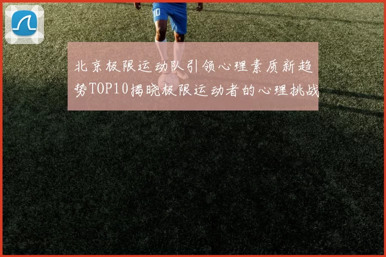 北京极限运动队引领心理素质新趋势TOP10揭晓极限运动者的心理挑战与成长