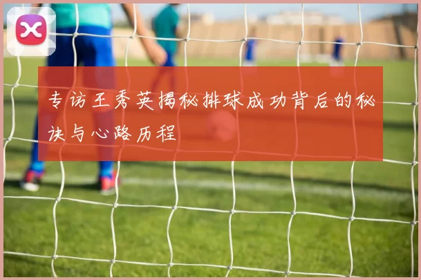 专访王秀英揭秘排球成功背后的秘诀与心路历程