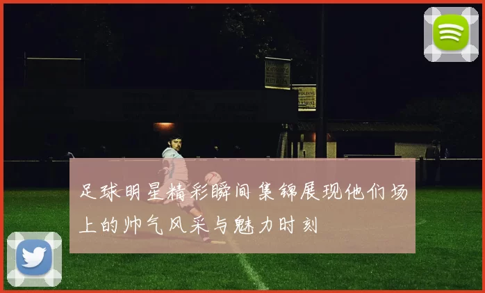 足球明星精彩瞬间集锦展现他们场上的帅气风采与魅力时刻