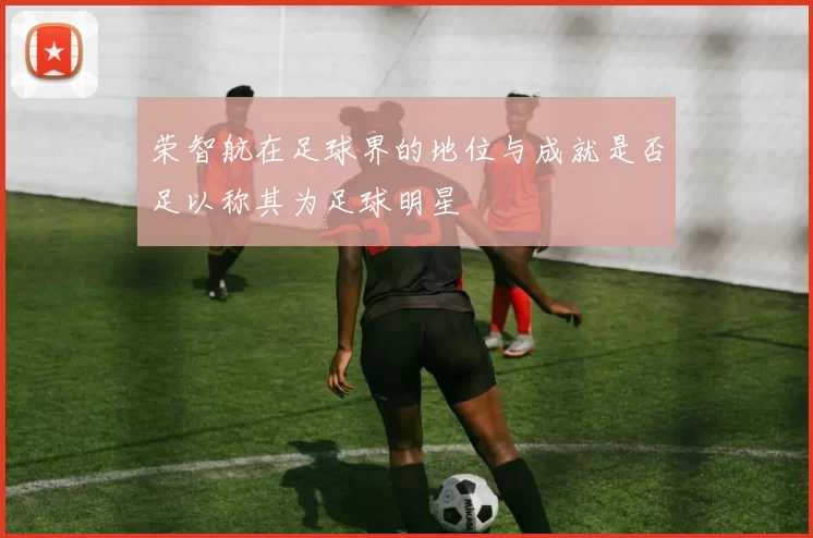 荣智航在足球界的地位与成就是否足以称其为足球明星