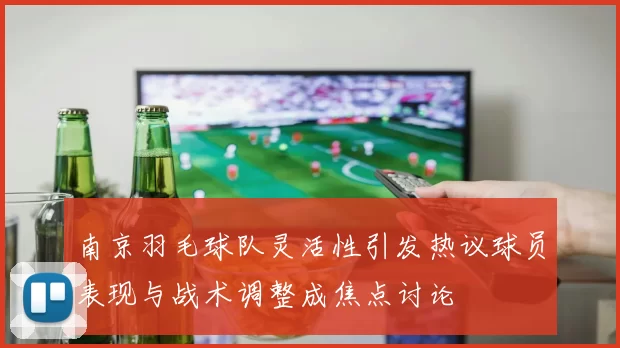 南京羽毛球队灵活性引发热议球员表现与战术调整成焦点讨论