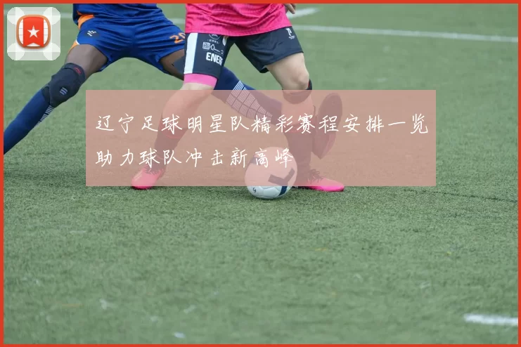 辽宁足球明星队精彩赛程安排一览助力球队冲击新高峰