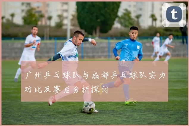 广州乒乓球队与成都乒乓球队实力对比及赛后分析探讨