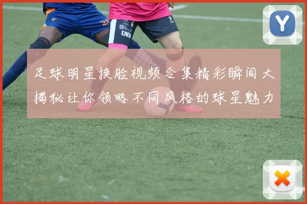足球明星换脸视频合集精彩瞬间大揭秘让你领略不同风格的球星魅力