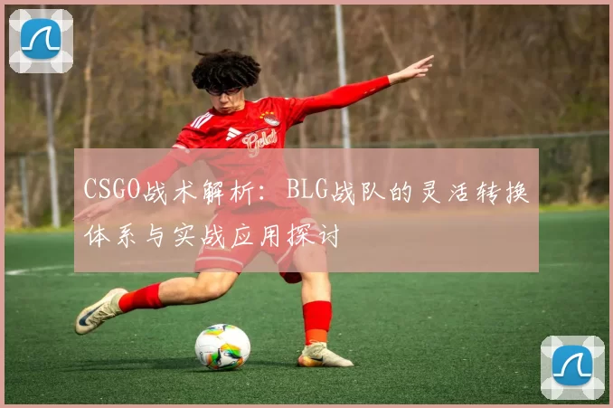 CSGO战术解析：BLG战队的灵活转换体系与实战应用探讨