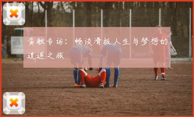 黄敏专访：畅谈滑板人生与梦想的追逐之旅