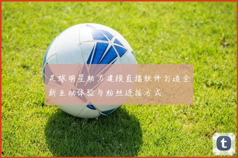 足球明星助力建模直播软件打造全新互动体验与粉丝连接方式